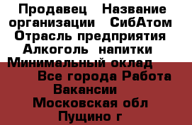 Продавец › Название организации ­ СибАтом › Отрасль предприятия ­ Алкоголь, напитки › Минимальный оклад ­ 16 000 - Все города Работа » Вакансии   . Московская обл.,Пущино г.